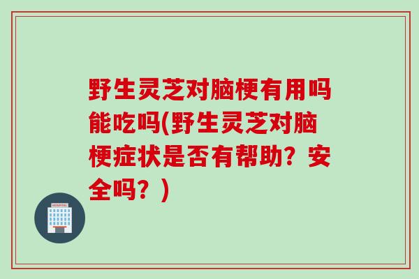 野生灵芝对脑梗有用吗能吃吗(野生灵芝对脑梗症状是否有帮助？安全吗？)