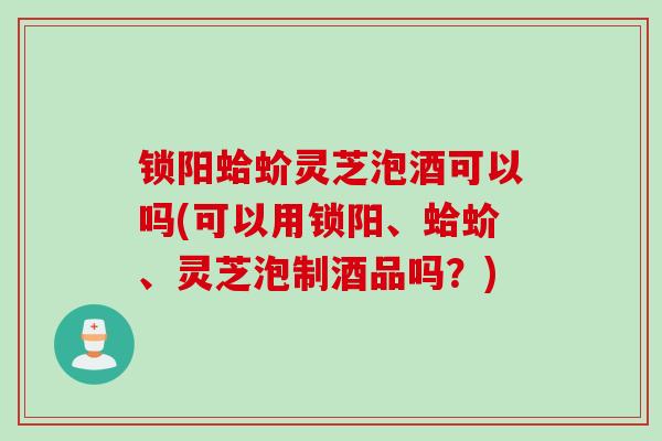 锁阳蛤蚧灵芝泡酒可以吗(可以用锁阳、蛤蚧、灵芝泡制酒品吗？)