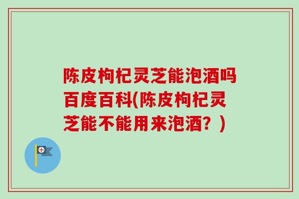 陈皮枸杞灵芝能泡酒吗百度百科(陈皮枸杞灵芝能不能用来泡酒？)