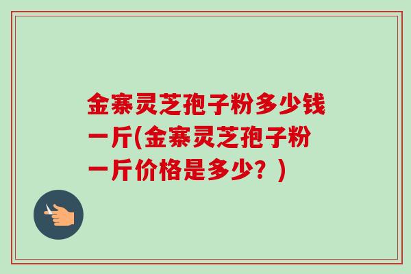 金寨灵芝孢子粉多少钱一斤(金寨灵芝孢子粉一斤价格是多少？)