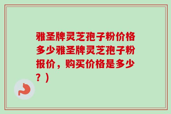 雅圣牌灵芝孢子粉价格多少雅圣牌灵芝孢子粉报价，购买价格是多少？)