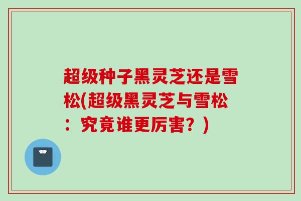 超级种子黑灵芝还是雪松(超级黑灵芝与雪松：究竟谁更厉害？)