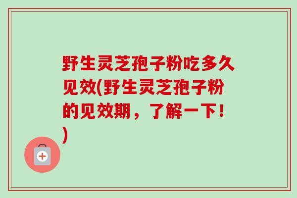 野生灵芝孢子粉吃多久见效(野生灵芝孢子粉的见效期，了解一下！)