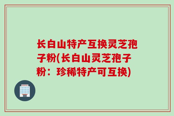 长白山特产互换灵芝孢子粉(长白山灵芝孢子粉：珍稀特产可互换)