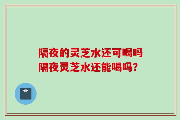隔夜的灵芝水还可喝吗隔夜灵芝水还能喝吗？