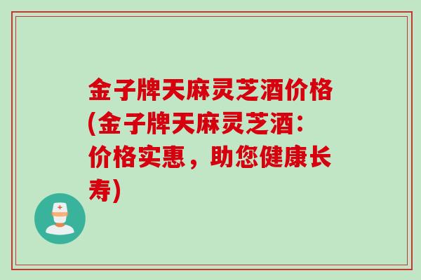 金子牌天麻灵芝酒价格(金子牌天麻灵芝酒:价格实惠,助您健康长寿) 金子牌天麻灵芝酒价格(金子牌天麻灵芝酒:价格实惠,助您健康长寿)