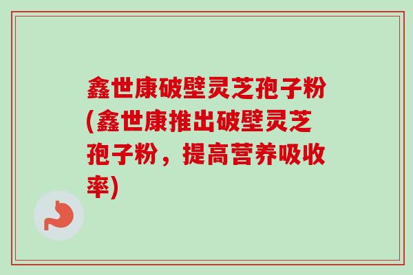 鑫世康破壁灵芝孢子粉(鑫世康推出破壁灵芝孢子粉,提高营养吸收率) 鑫世康破壁灵芝孢子粉(鑫世康推出破壁灵芝孢子粉,提高营养吸收率)
