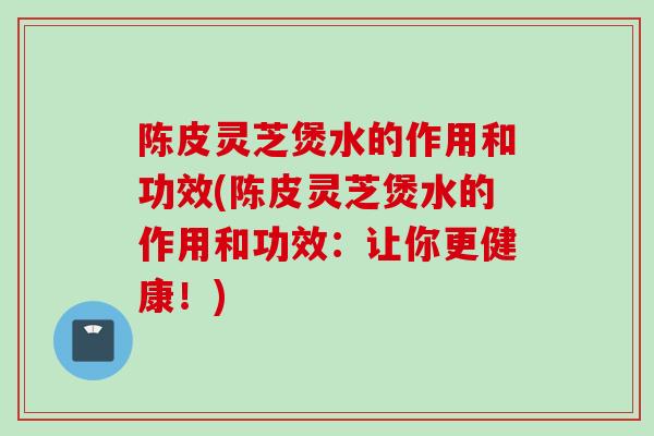 陈皮灵芝煲水的作用和功效(陈皮灵芝煲水的作用和功效：让你更健康！)