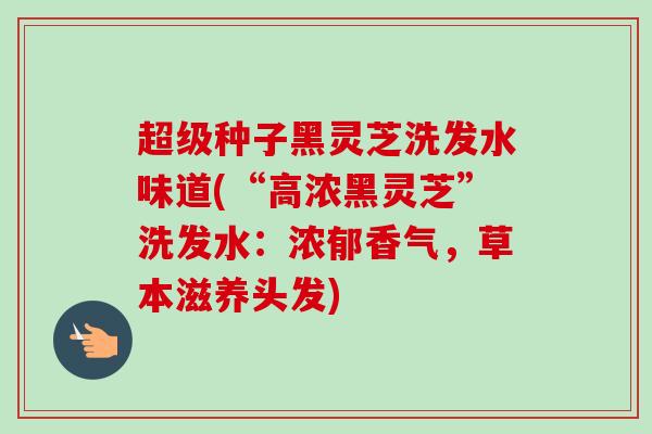 超级种子黑灵芝洗发水味道(“高浓黑灵芝”洗发水：浓郁香气，草本滋养头发)