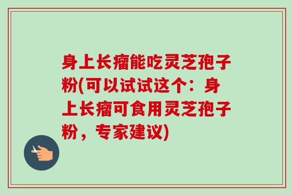 身上长瘤能吃灵芝孢子粉(可以试试这个:身上长瘤可食用灵芝孢子粉,专家建议) 身上长瘤能吃灵芝孢子粉(可以试试这个:身上长瘤可食用灵芝孢子粉,专家建议)