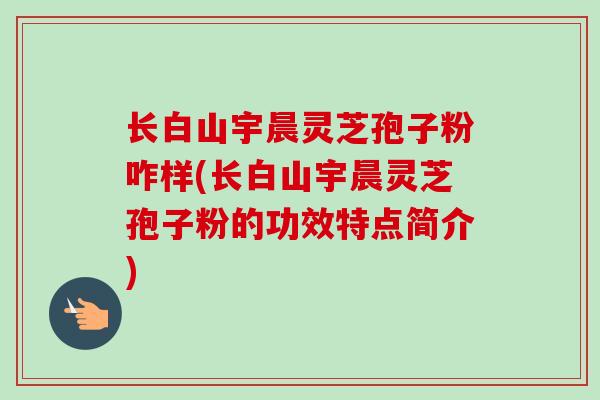 长白山宇晨灵芝孢子粉咋样(长白山宇晨灵芝孢子粉的功效特点简介)