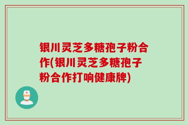 银川灵芝多糖孢子粉合作(银川灵芝多糖孢子粉合作打响健康牌)