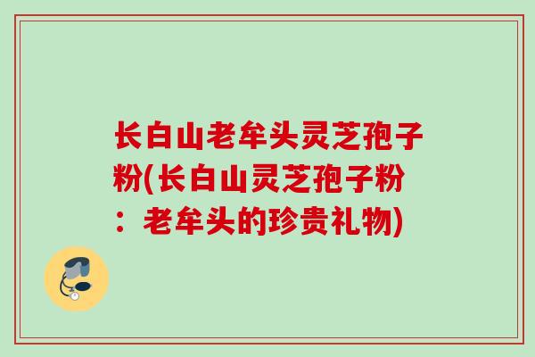 长白山老牟头灵芝孢子粉(长白山灵芝孢子粉：老牟头的珍贵礼物)