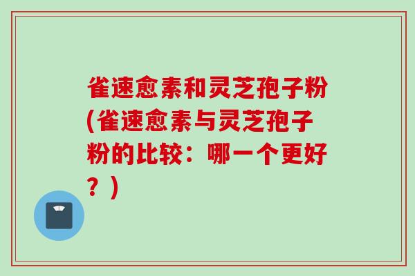 雀速愈素和灵芝孢子粉(雀速愈素与灵芝孢子粉的比较：哪一个更好？)