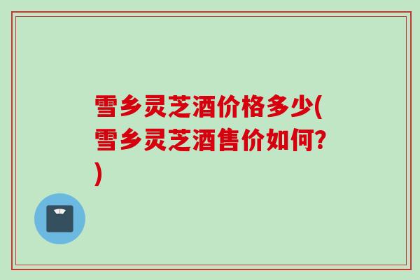 雪乡灵芝酒价格多少(雪乡灵芝酒售价如何?) 雪乡灵芝酒价格多少(雪乡灵芝酒售价如何?)
