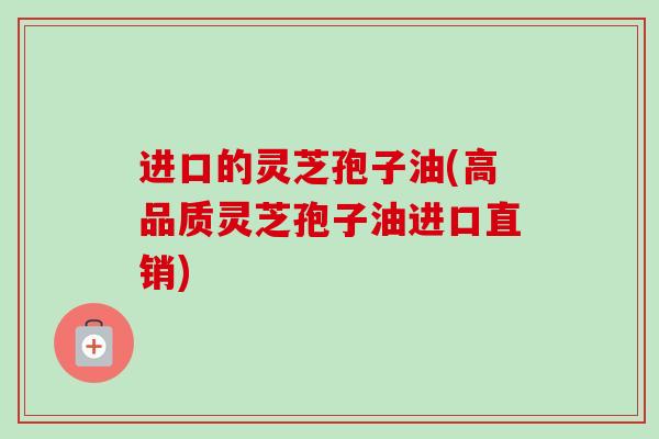 进口的灵芝孢子油(高品质灵芝孢子油进口直销)