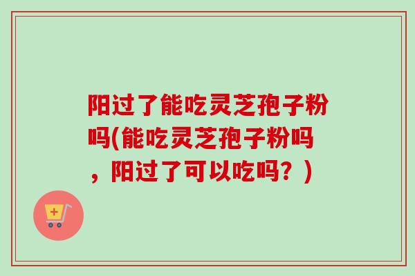 阳过了能吃灵芝孢子粉吗(能吃灵芝孢子粉吗，阳过了可以吃吗？)