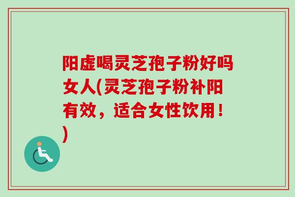 阳虚喝灵芝孢子粉好吗女人(灵芝孢子粉补阳有效，适合女性饮用！)