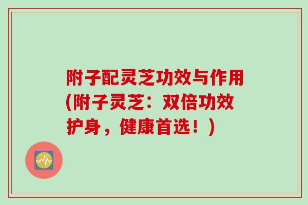 附子配灵芝功效与作用(附子灵芝：双倍功效护身，健康首选！)