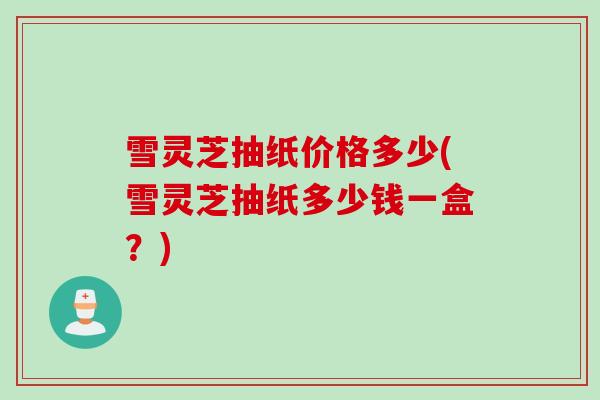 雪灵芝抽纸价格多少(雪灵芝抽纸多少钱一盒？)