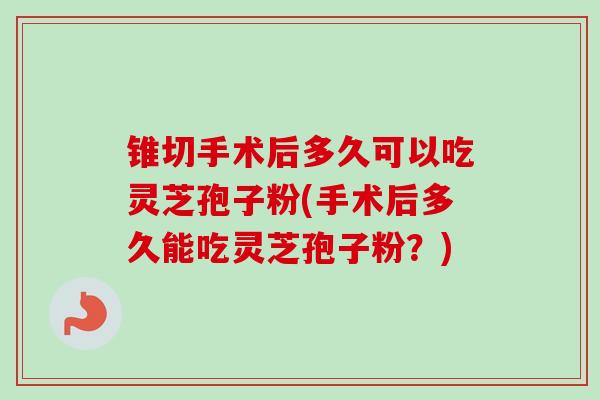 锥切手术后多久可以吃灵芝孢子粉(手术后多久能吃灵芝孢子粉？)