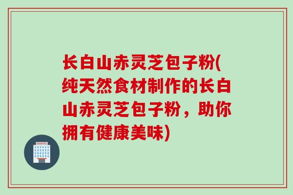 长白山赤灵芝包子粉(纯天然食材制作的长白山赤灵芝包子粉，助你拥有健康美味)