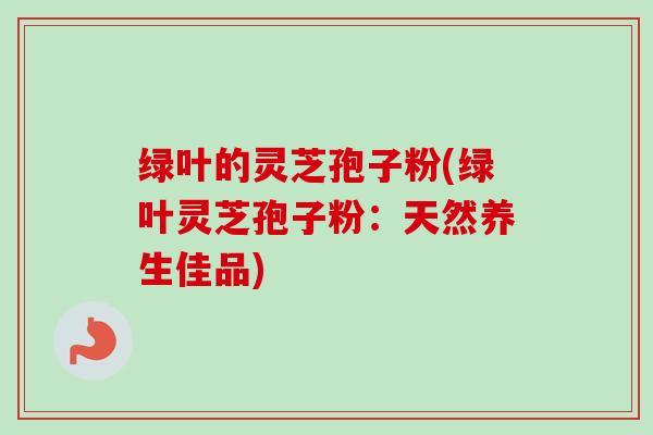 绿叶的灵芝孢子粉(绿叶灵芝孢子粉：天然养生佳品)
