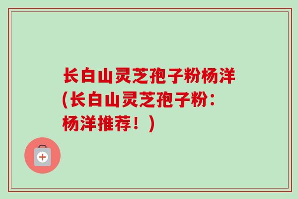 长白山灵芝孢子粉杨洋(长白山灵芝孢子粉：杨洋推荐！)