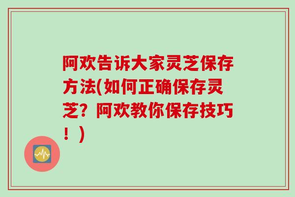 阿欢告诉大家灵芝保存方法(如何正确保存灵芝？阿欢教你保存技巧！)