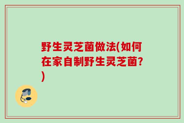野生灵芝菌做法(如何在家自制野生灵芝菌?) 野生灵芝菌做法(如何在家自制野生灵芝菌?)