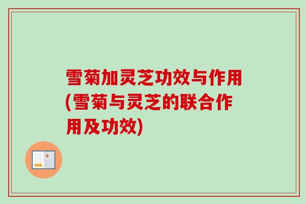 雪菊加灵芝功效与作用(雪菊与灵芝的联合作用及功效)
