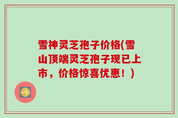 雪神灵芝孢子价格(雪山顶端灵芝孢子现已上市,价格惊喜优惠!) 雪神灵芝孢子价格(雪山顶端灵芝孢子现已上市,价格惊喜优惠!)