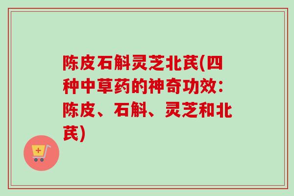 陈皮石斛灵芝北芪(四种中草药的神奇功效：陈皮、石斛、灵芝和北芪)
