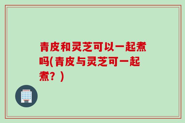 青皮和灵芝可以一起煮吗(青皮与灵芝可一起煮？)