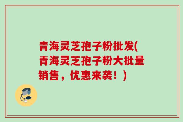 青海灵芝孢子粉批发(青海灵芝孢子粉大批量销售,优惠来袭!) 青海灵芝孢子粉批发(青海灵芝孢子粉大批量销售,优惠来袭!)