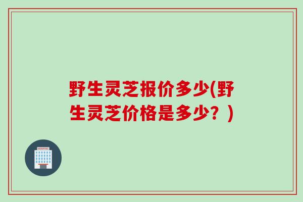 野生灵芝报价多少(野生灵芝价格是多少?) 野生灵芝报价多少(野生灵芝价格是多少?)