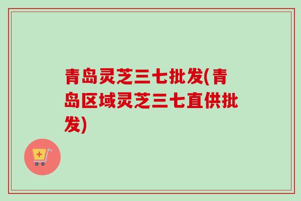 青岛灵芝三七批发(青岛区域灵芝三七直供批发) 青岛灵芝三七批发(青岛区域灵芝三七直供批发)