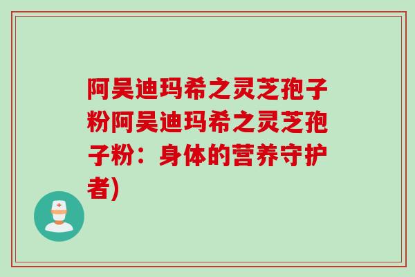 阿吴迪玛希之灵芝孢子粉阿吴迪玛希之灵芝孢子粉:身体的营养守护者) 阿吴迪玛希之灵芝孢子粉阿吴迪玛希之灵芝孢子粉:身体的营养守护者)
