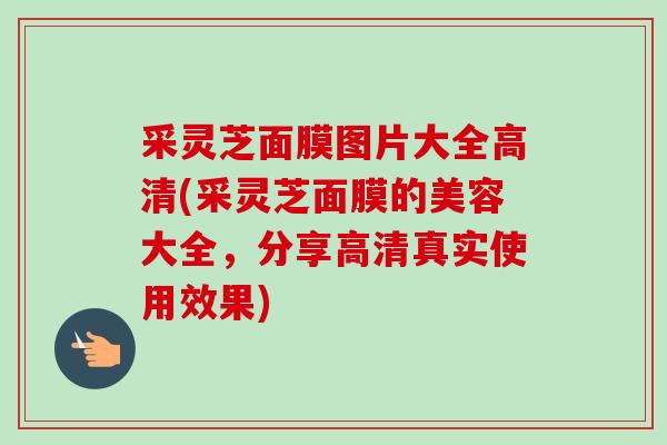 采灵芝面膜图片大全高清(采灵芝面膜的美容大全,分享高清真实使用效果) 采灵芝面膜图片大全高清(采灵芝面膜的美容大全,分享高清真实使用效果)