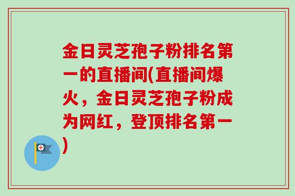 金日灵芝孢子粉排名第一的直播间(直播间爆火，金日灵芝孢子粉成为网红，登顶排名第一)