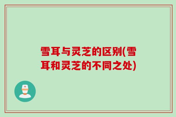 雪耳与灵芝的区别(雪耳和灵芝的不同之处)