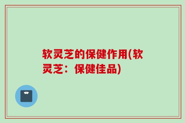 软灵芝的保健作用(软灵芝：保健佳品)