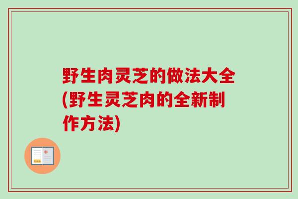 野生肉灵芝的做法大全(野生灵芝肉的全新制作方法)