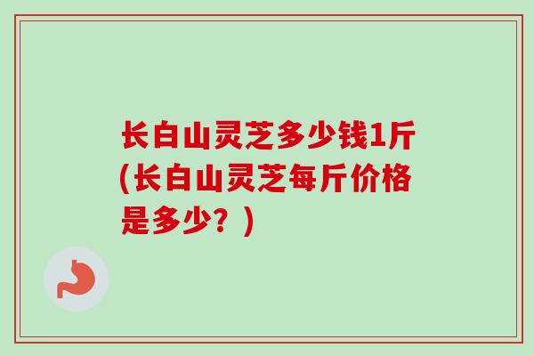 长白山灵芝多少钱1斤(长白山灵芝每斤价格是多少？)