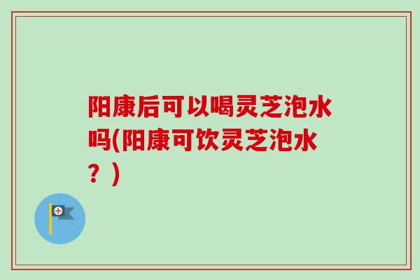 阳康后可以喝灵芝泡水吗(阳康可饮灵芝泡水？)
