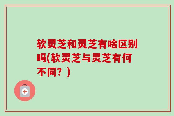 软灵芝和灵芝有啥区别吗(软灵芝与灵芝有何不同？)