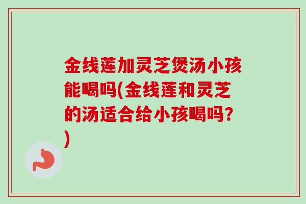 金线莲加灵芝煲汤小孩能喝吗(金线莲和灵芝的汤适合给小孩喝吗？)