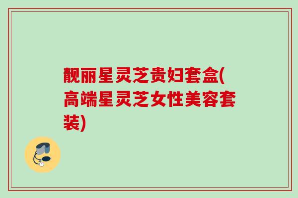 靓丽星灵芝贵妇套盒(高端星灵芝女性美容套装) 靓丽星灵芝贵妇套盒(高端星灵芝女性美容套装)