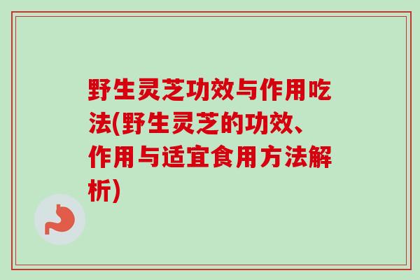 野生灵芝功效与作用吃法(野生灵芝的功效、作用与适宜食用方法解析)