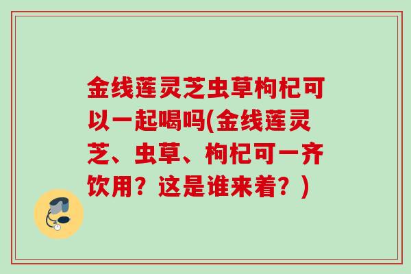 金线莲灵芝虫草枸杞可以一起喝吗(金线莲灵芝、虫草、枸杞可一齐饮用？这是谁来着？)